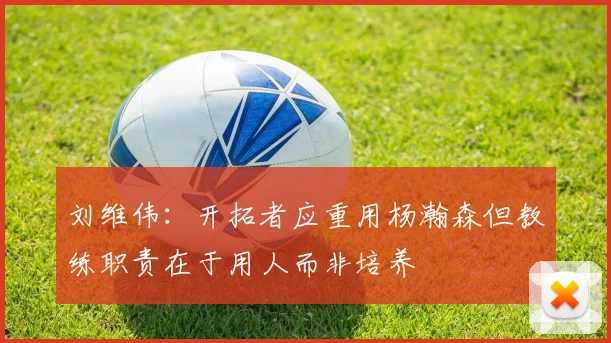 刘维伟：开拓者应重用杨瀚森但教练职责在于用人而非培养