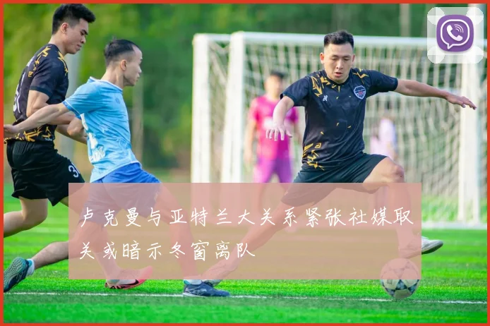 卢克曼与亚特兰大关系紧张社媒取关或暗示冬窗离队