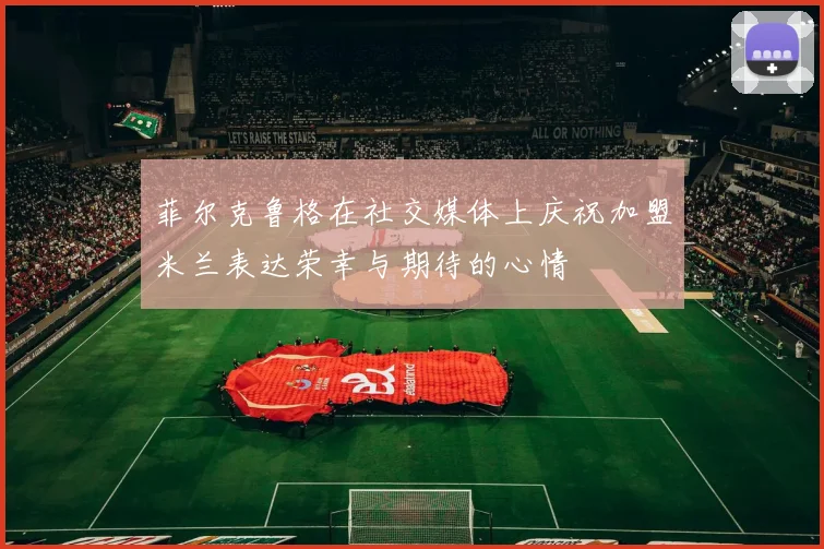 菲尔克鲁格在社交媒体上庆祝加盟米兰表达荣幸与期待的心情