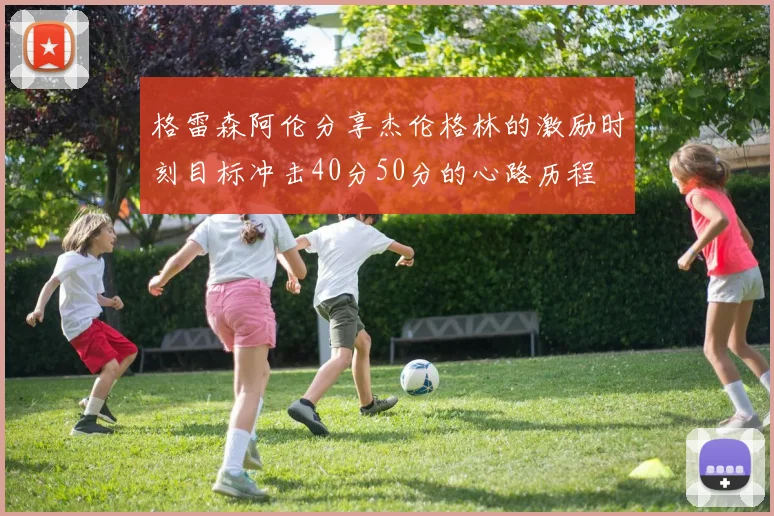 格雷森阿伦分享杰伦格林的激励时刻目标冲击40分50分的心路历程