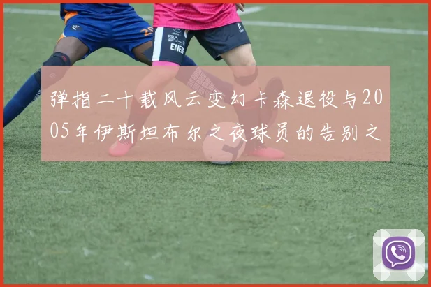 弹指二十载风云变幻卡森退役与2005年伊斯坦布尔之夜球员的告别之路