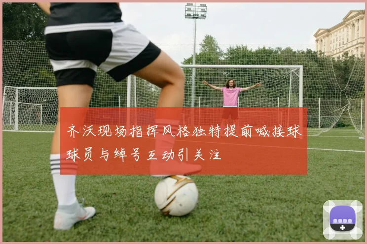 齐沃现场指挥风格独特提前喊接球球员与绰号互动引关注