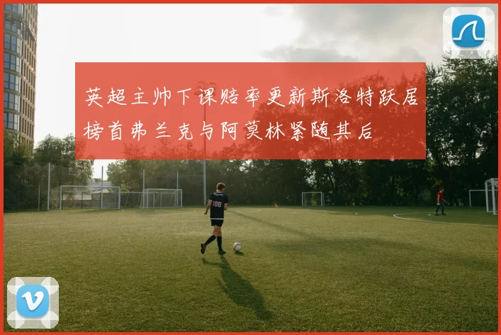 英超主帅下课赔率更新斯洛特跃居榜首弗兰克与阿莫林紧随其后