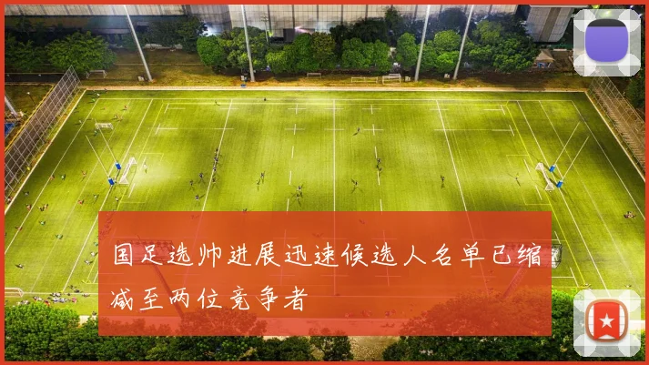 国足选帅进展迅速候选人名单已缩减至两位竞争者