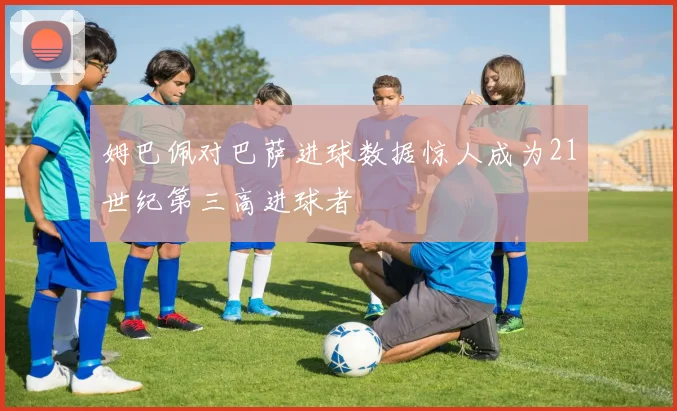 姆巴佩对巴萨进球数据惊人成为21世纪第三高进球者