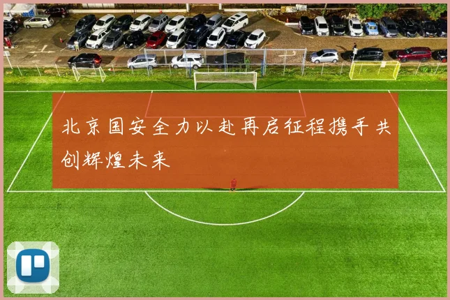 北京国安全力以赴再启征程携手共创辉煌未来