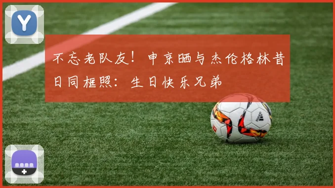 不忘老队友！申京晒与杰伦格林昔日同框照：生日快乐兄弟