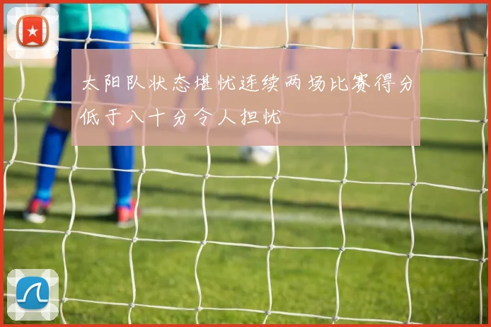 太阳队状态堪忧连续两场比赛得分低于八十分令人担忧