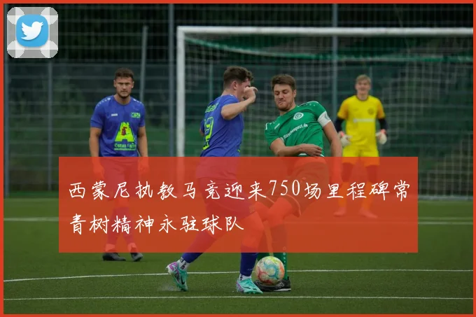 西蒙尼执教马竞迎来750场里程碑常青树精神永驻球队