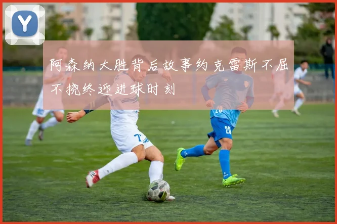 阿森纳大胜背后故事约克雷斯不屈不挠终迎进球时刻