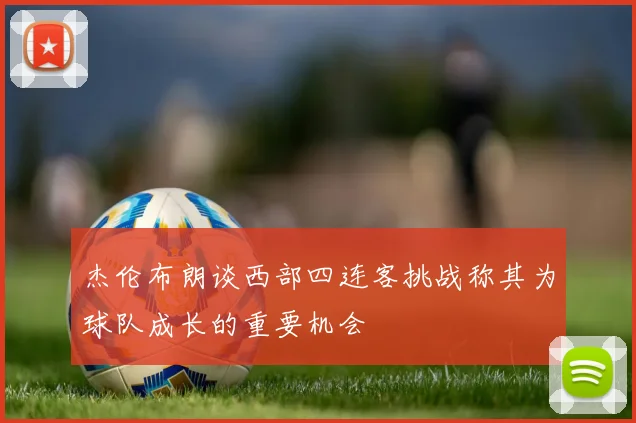杰伦布朗谈西部四连客挑战称其为球队成长的重要机会