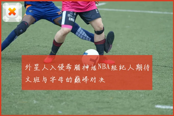 外星人入侵希腊神话NBA经纪人期待文班与字母的巅峰对决