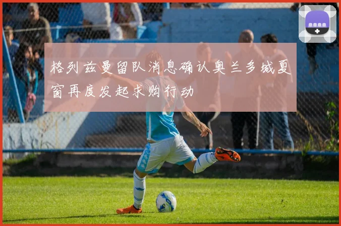 格列兹曼留队消息确认奥兰多城夏窗再度发起求购行动