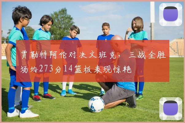 贾勒特阿伦对决文班克，三战全胜场均273分14篮板表现惊艳