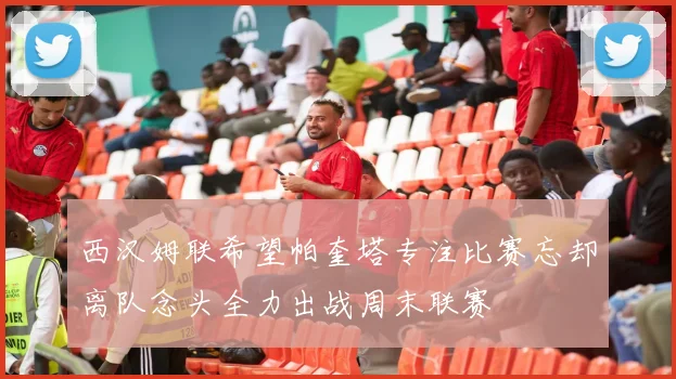 西汉姆联希望帕奎塔专注比赛忘却离队念头全力出战周末联赛