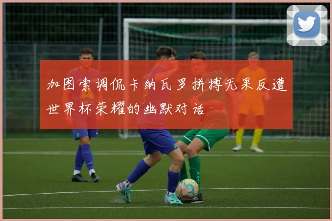 加图索调侃卡纳瓦罗拼搏无果反遭世界杯荣耀的幽默对话