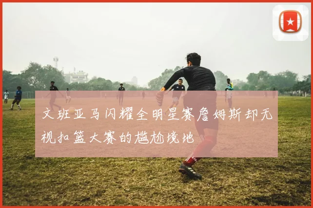 文班亚马闪耀全明星赛詹姆斯却无视扣篮大赛的尴尬境地