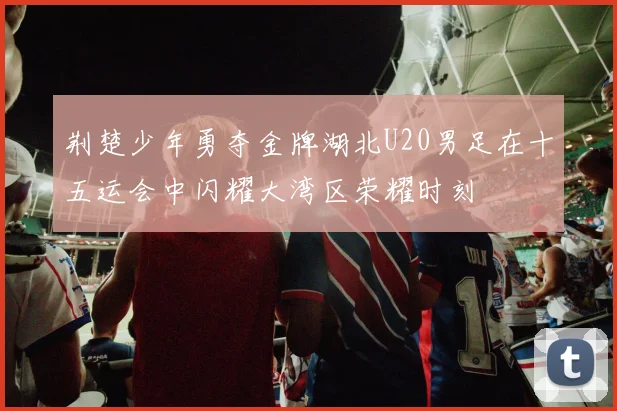 荆楚少年勇夺金牌湖北U20男足在十五运会中闪耀大湾区荣耀时刻