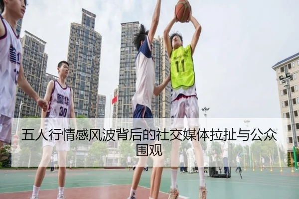 五人行情感风波背后的社交媒体拉扯与公众围观